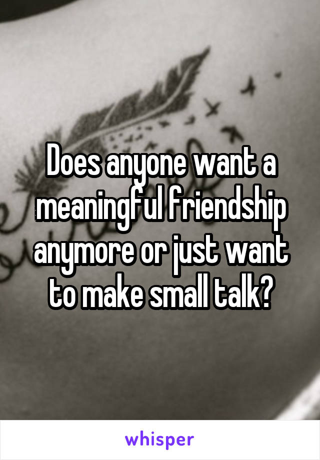 Does anyone want a meaningful friendship anymore or just want to make small talk?