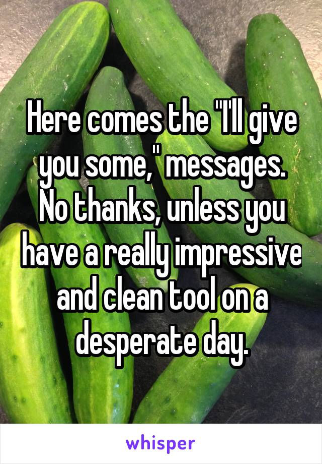 Here comes the "I'll give you some," messages. No thanks, unless you have a really impressive and clean tool on a desperate day.