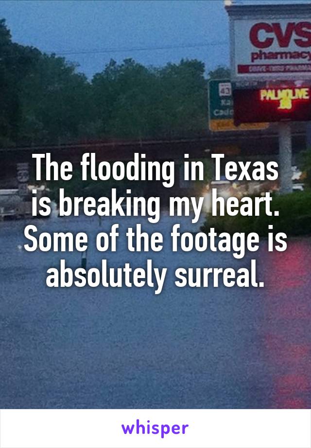 The flooding in Texas is breaking my heart. Some of the footage is absolutely surreal.