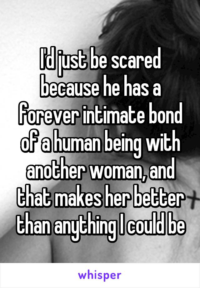 I'd just be scared because he has a forever intimate bond of a human being with another woman, and that makes her better than anything I could be