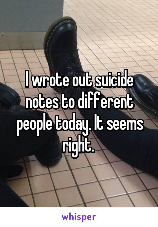 I wrote out suicide notes to different people today. It seems right. 