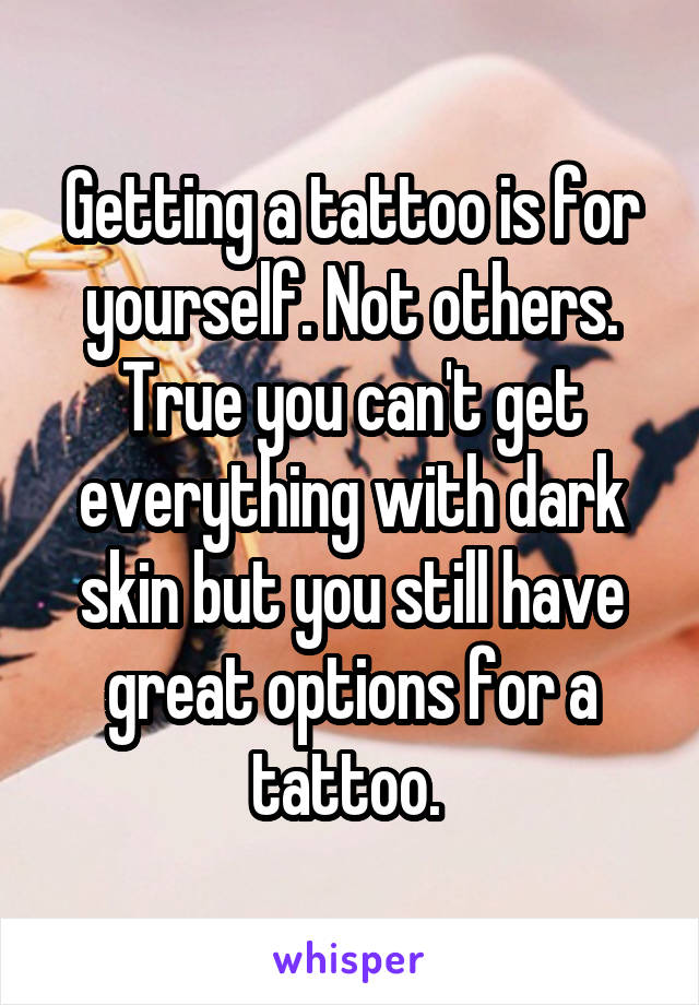 Getting a tattoo is for yourself. Not others. True you can't get everything with dark skin but you still have great options for a tattoo. 