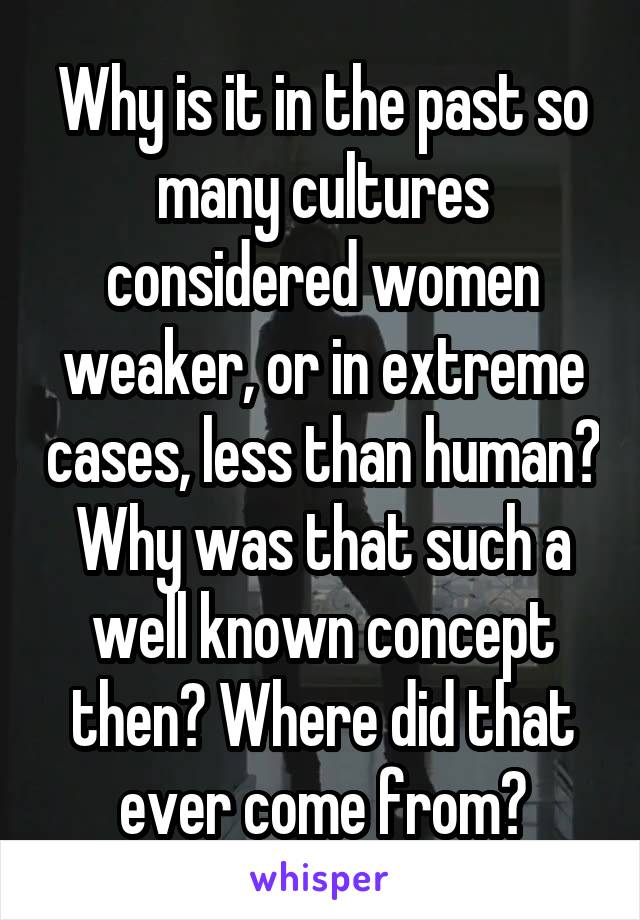 Why is it in the past so many cultures considered women weaker, or in extreme cases, less than human? Why was that such a well known concept then? Where did that ever come from?