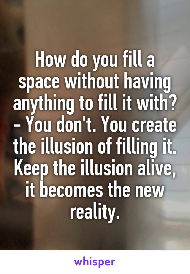 How do you fill a space without having anything to fill it with? - You don't. You create the illusion of filling it. Keep the illusion alive, it becomes the new reality.