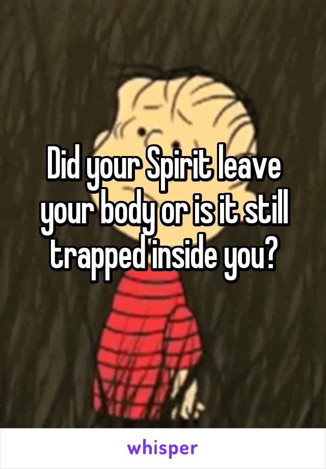 Did your Spirit leave your body or is it still trapped inside you?
