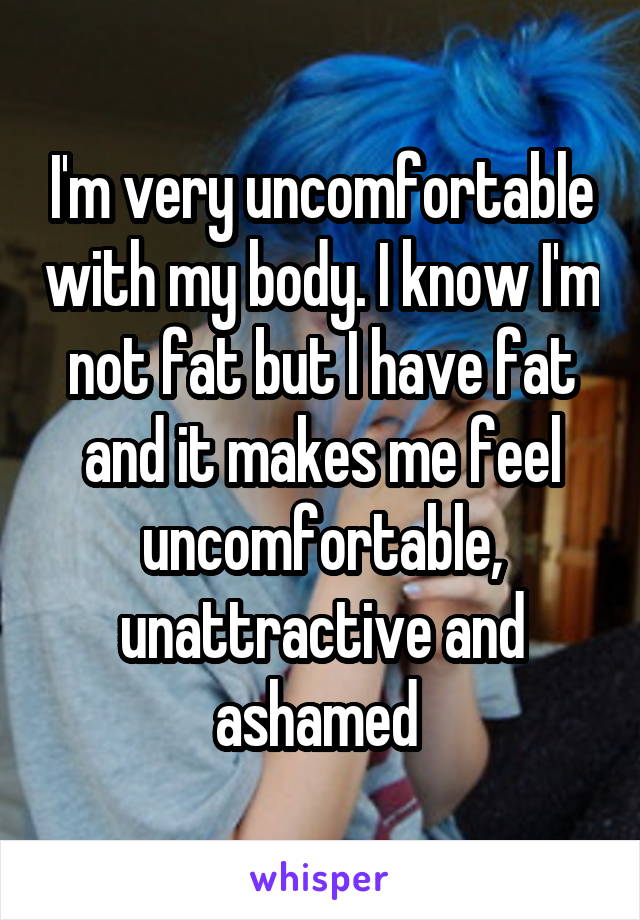 I'm very uncomfortable with my body. I know I'm not fat but I have fat and it makes me feel uncomfortable, unattractive and ashamed 