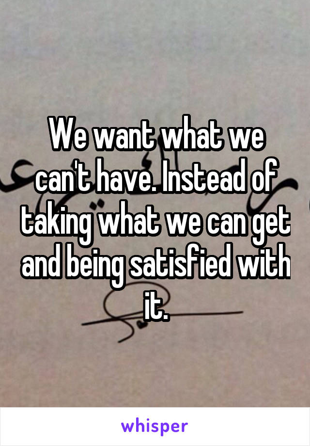 We want what we can't have. Instead of taking what we can get and being satisfied with it.