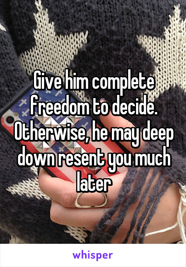 Give him complete freedom to decide. Otherwise, he may deep down resent you much later