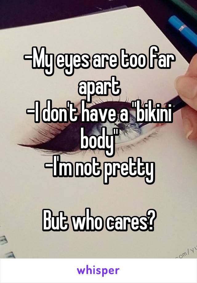 -My eyes are too far apart
-I don't have a "bikini body"
-I'm not pretty

But who cares?