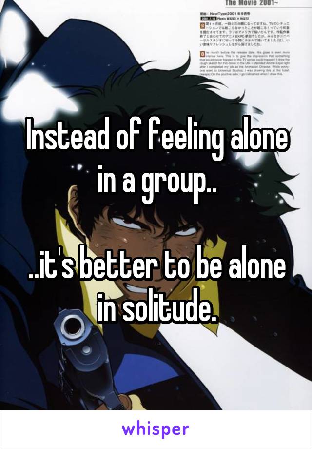 Instead of feeling alone in a group..

..it's better to be alone in solitude.