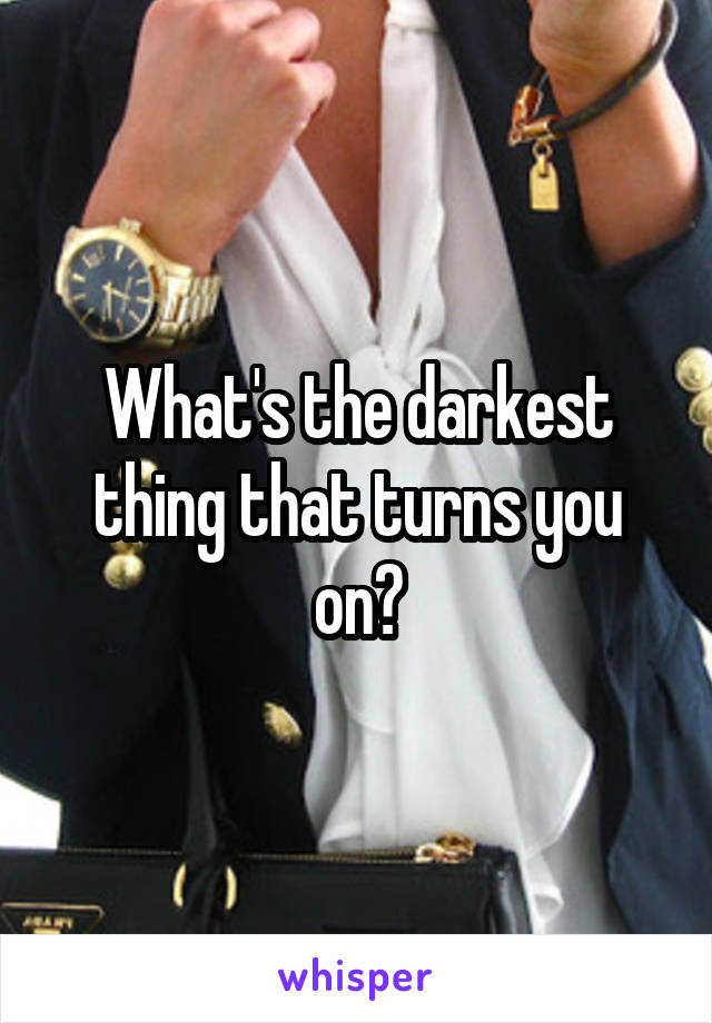 What's the darkest thing that turns you on?