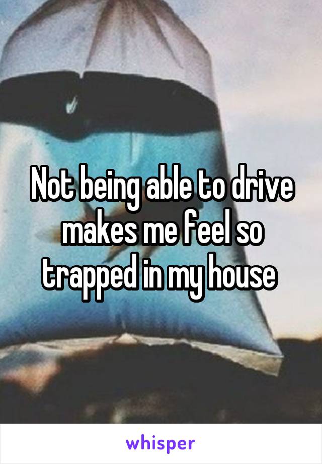 Not being able to drive makes me feel so trapped in my house 