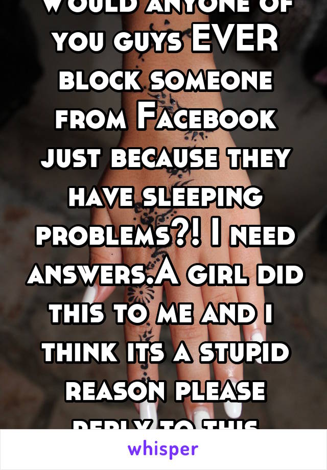 Would anyone of you guys EVER block someone from Facebook just because they have sleeping problems?! I need answers.A girl did this to me and i  think its a stupid reason please reply to this whisper.