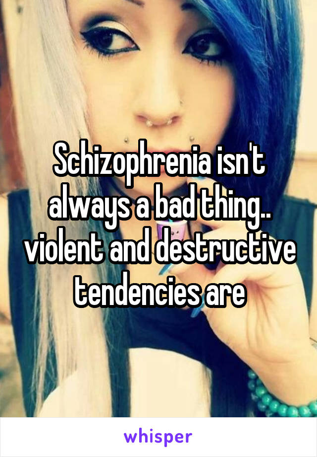 Schizophrenia isn't always a bad thing.. violent and destructive tendencies are