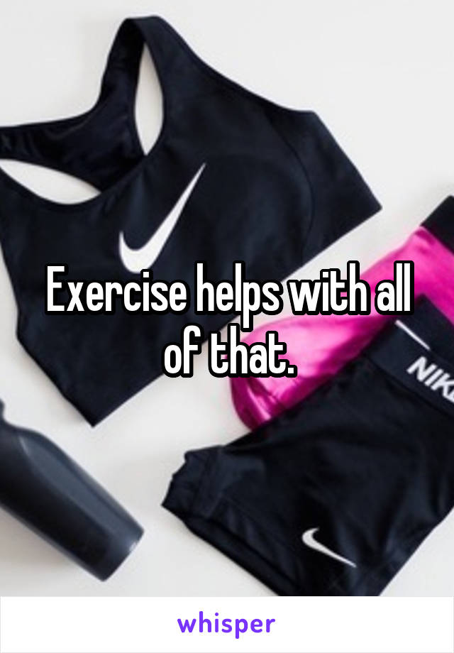 Exercise helps with all of that.