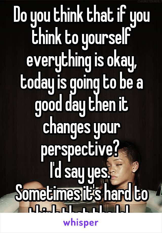 Do you think that if you think to yourself everything is okay, today is going to be a good day then it changes your perspective? 
I'd say yes. 
Sometimes it's hard to think that tho lol. 