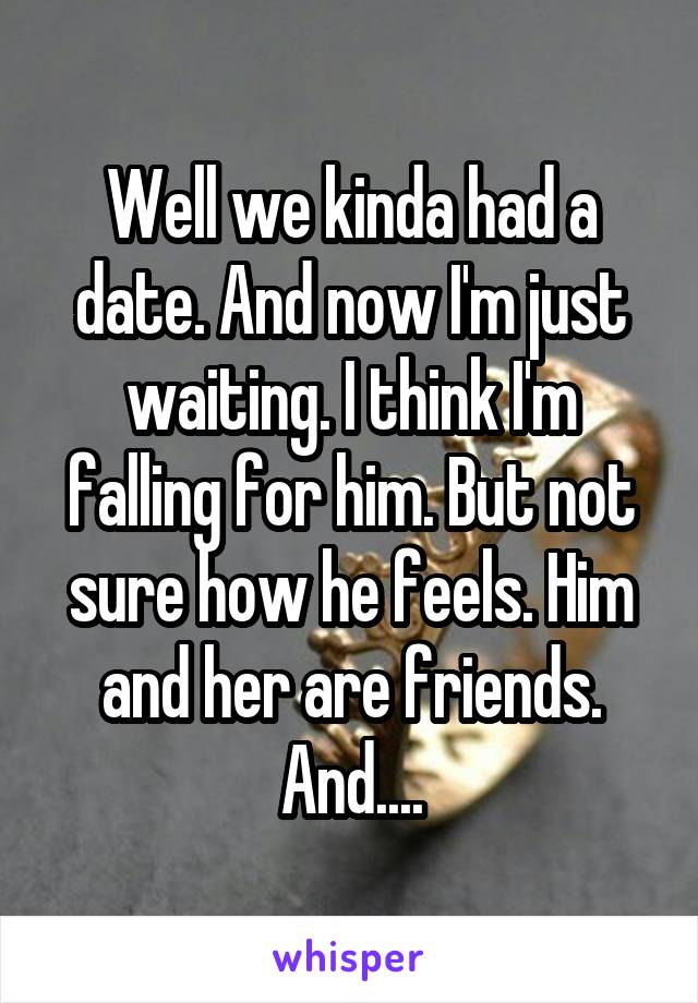 Well we kinda had a date. And now I'm just waiting. I think I'm falling for him. But not sure how he feels. Him and her are friends. And....