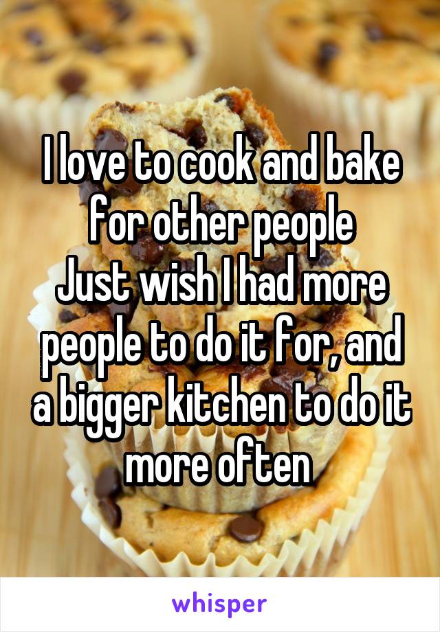 I love to cook and bake for other people
Just wish I had more people to do it for, and a bigger kitchen to do it more often 