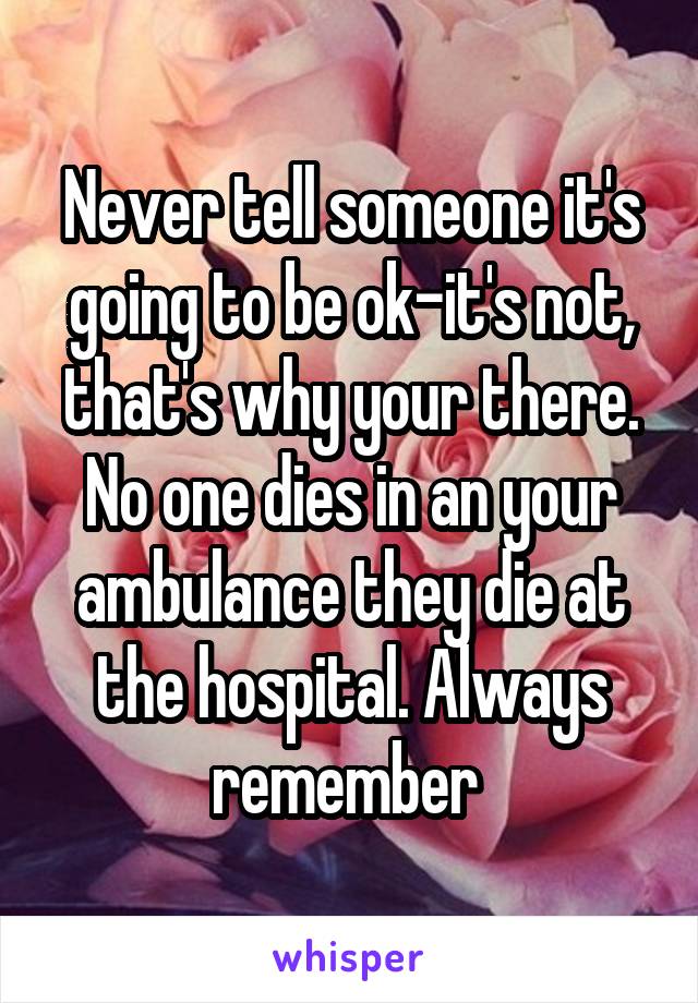 Never tell someone it's going to be ok-it's not, that's why your there. No one dies in an your ambulance they die at the hospital. Always remember 