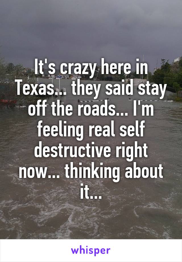 It's crazy here in Texas... they said stay off the roads... I'm feeling real self destructive right now... thinking about it...