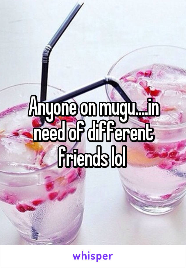 Anyone on mugu....in need of different friends lol 