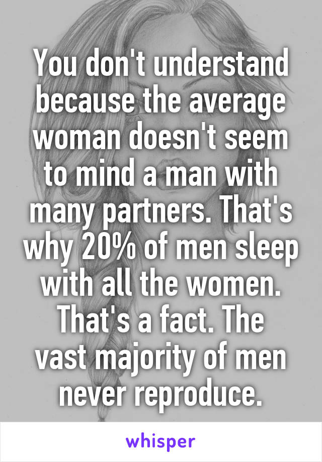 You don't understand because the average woman doesn't seem to mind a man with many partners. That's why 20% of men sleep with all the women.
That's a fact. The vast majority of men never reproduce.