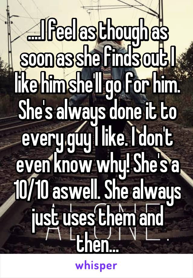 ....I feel as though as soon as she finds out I like him she'll go for him. She's always done it to every guy I like. I don't even know why! She's a 10/10 aswell. She always just uses them and then...