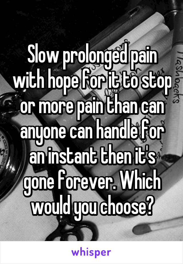 Slow prolonged pain with hope for it to stop or more pain than can anyone can handle for an instant then it's gone forever. Which would you choose?