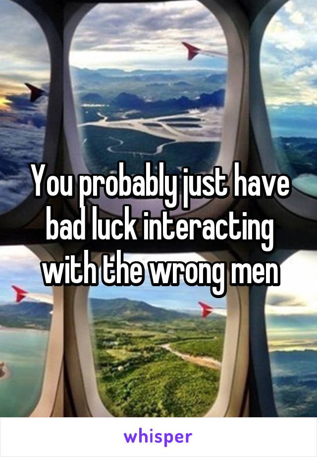 You probably just have bad luck interacting with the wrong men