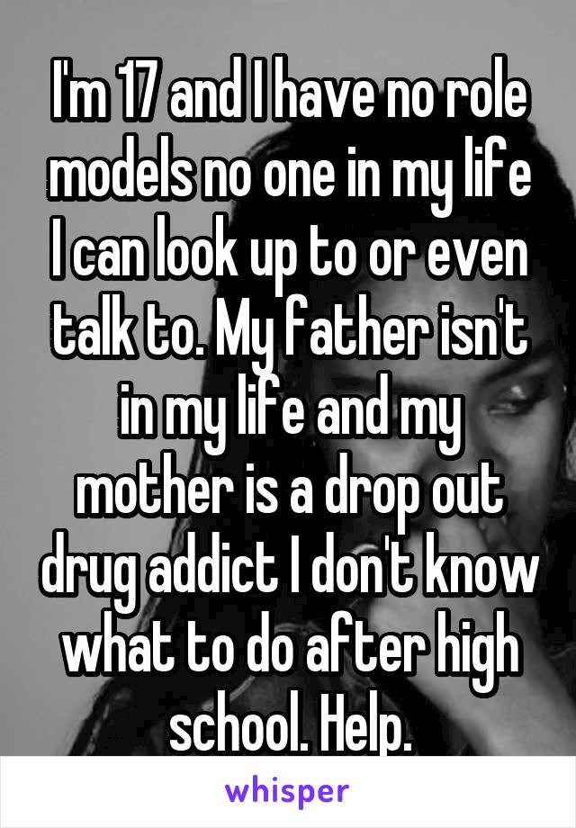 I'm 17 and I have no role models no one in my life I can look up to or even talk to. My father isn't in my life and my mother is a drop out drug addict I don't know what to do after high school. Help.