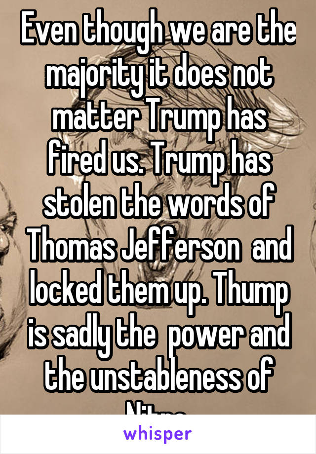 Even though we are the majority it does not matter Trump has fired us. Trump has stolen the words of Thomas Jefferson  and locked them up. Thump is sadly the  power and the unstableness of Nitro 