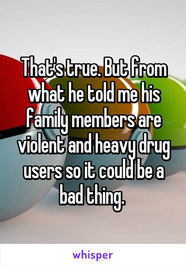 That's true. But from what he told me his family members are violent and heavy drug users so it could be a bad thing. 