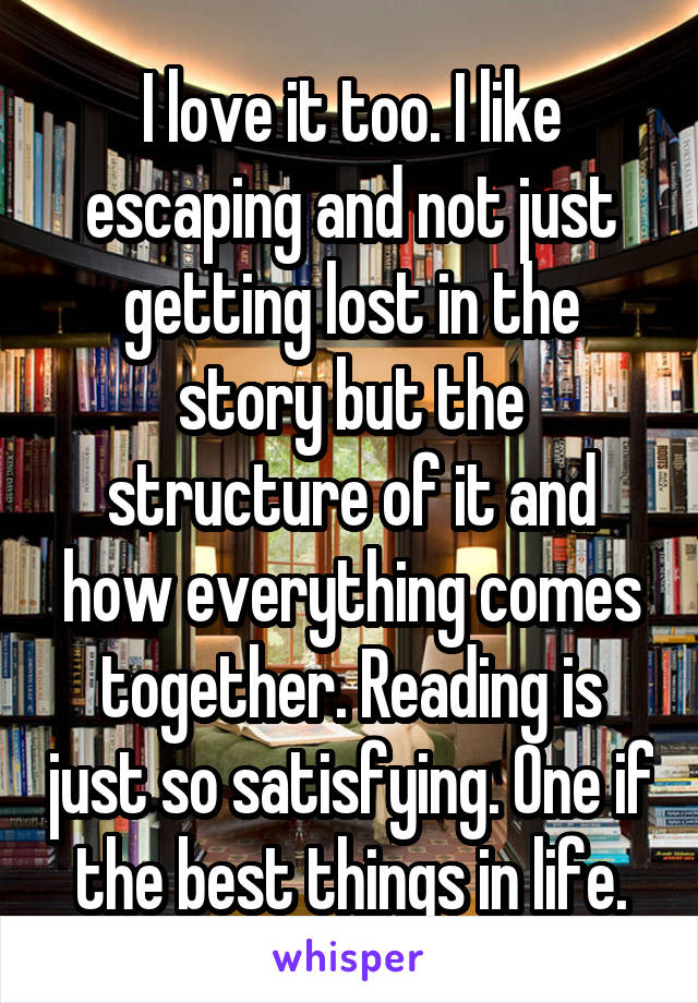 I love it too. I like escaping and not just getting lost in the story but the structure of it and how everything comes together. Reading is just so satisfying. One if the best things in life.