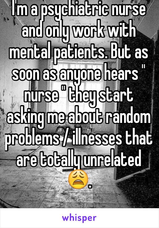 I'm a psychiatric nurse and only work with mental patients. But as soon as anyone hears " nurse " they start asking me about random problems / illnesses that  are totally unrelated 😩. 