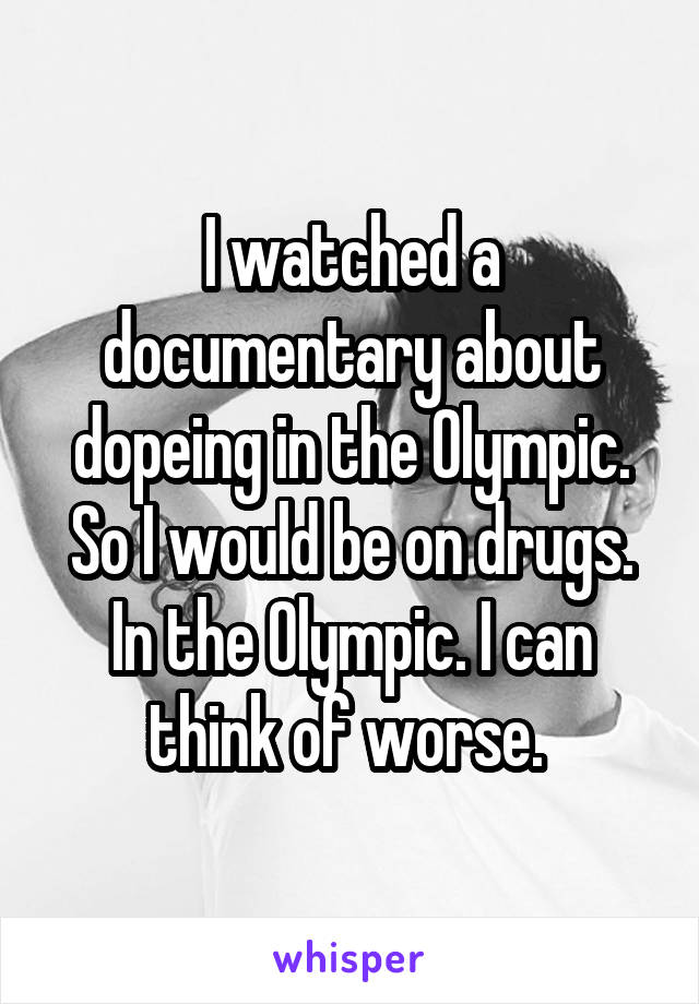 I watched a documentary about dopeing in the Olympic. So I would be on drugs. In the Olympic. I can think of worse. 