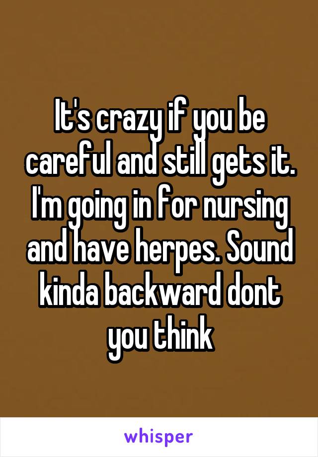 It's crazy if you be careful and still gets it. I'm going in for nursing and have herpes. Sound kinda backward dont you think