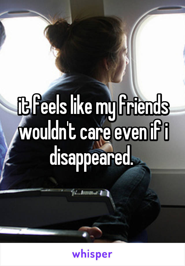 it feels like my friends wouldn't care even if i disappeared. 