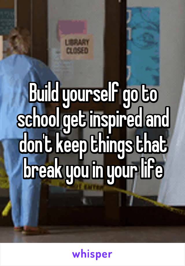 Build yourself go to school get inspired and don't keep things that break you in your life