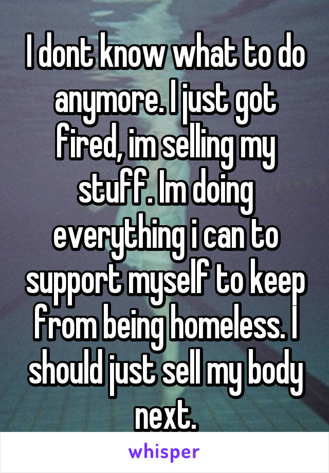 I dont know what to do anymore. I just got fired, im selling my stuff. Im doing everything i can to support myself to keep from being homeless. I should just sell my body next.