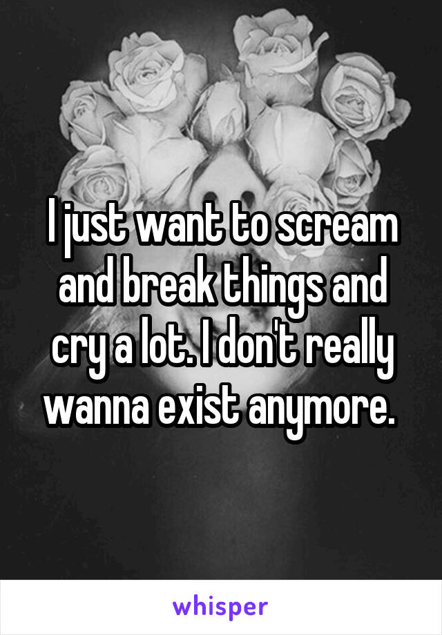 I just want to scream and break things and cry a lot. I don't really wanna exist anymore. 