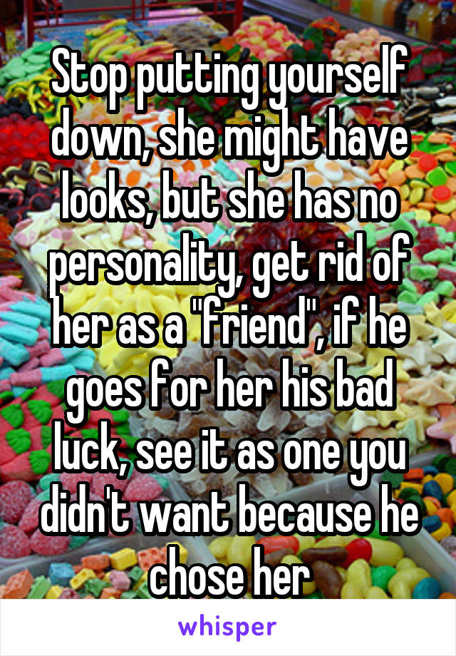 Stop putting yourself down, she might have looks, but she has no personality, get rid of her as a "friend", if he goes for her his bad luck, see it as one you didn't want because he chose her