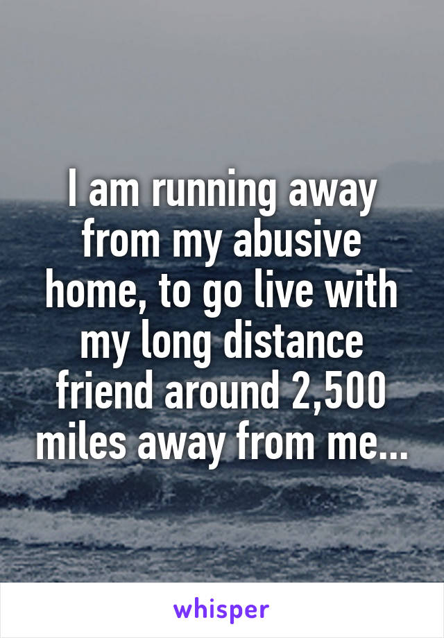 I am running away from my abusive home, to go live with my long distance friend around 2,500 miles away from me...