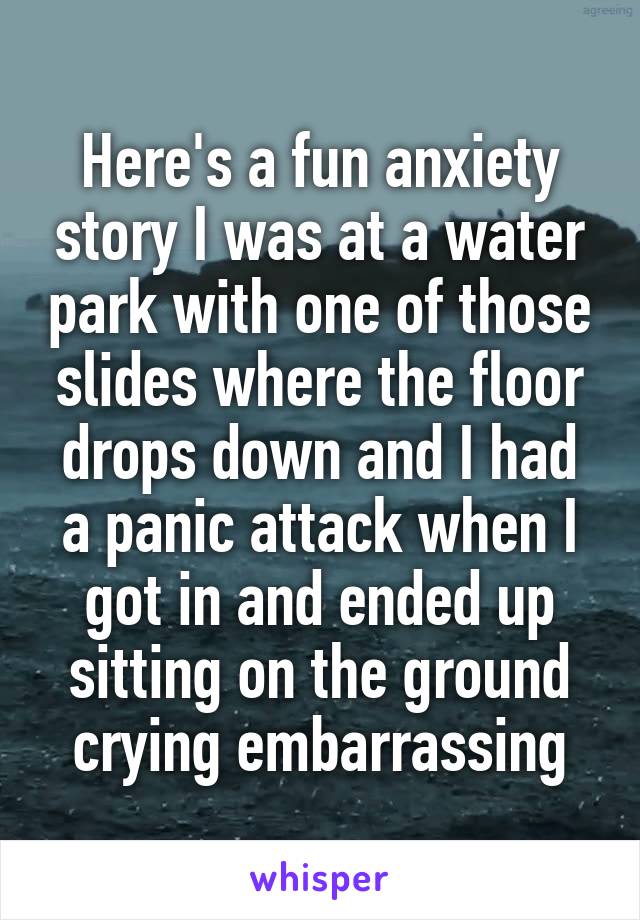 Here's a fun anxiety story I was at a water park with one of those slides where the floor drops down and I had a panic attack when I got in and ended up sitting on the ground crying embarrassing