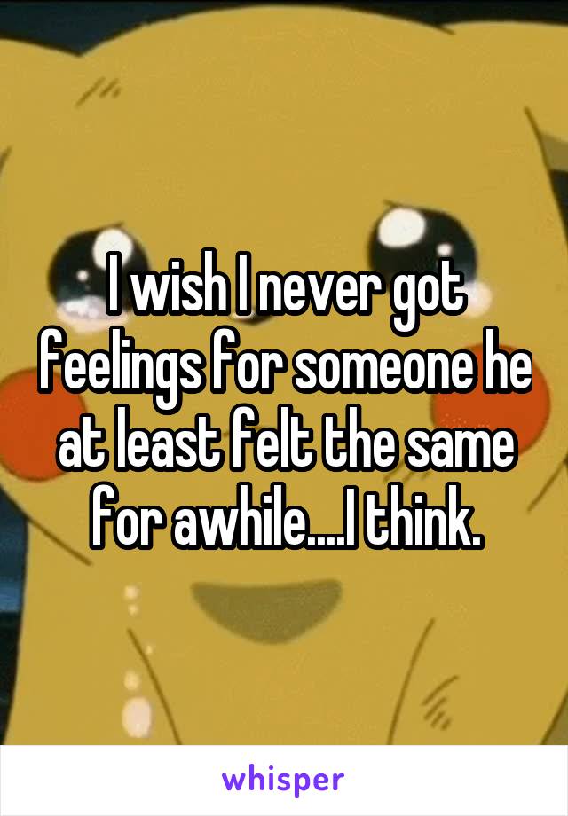 I wish I never got feelings for someone he at least felt the same for awhile....I think.