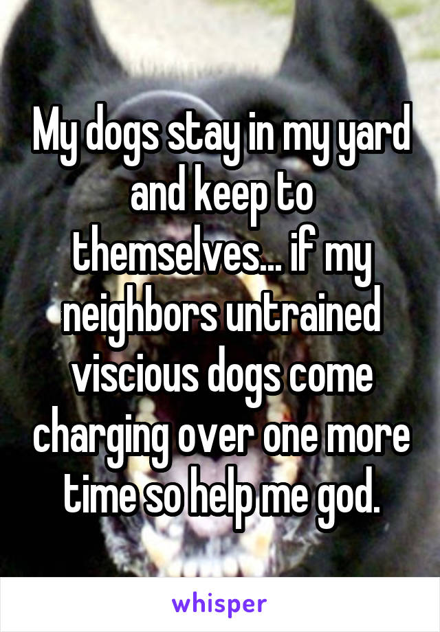 My dogs stay in my yard and keep to themselves... if my neighbors untrained viscious dogs come charging over one more time so help me god.