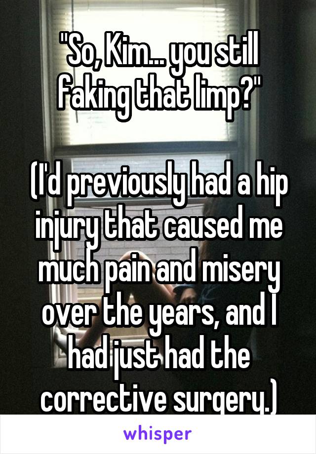 "So, Kim... you still faking that limp?"

(I'd previously had a hip injury that caused me much pain and misery over the years, and I had just had the corrective surgery.)