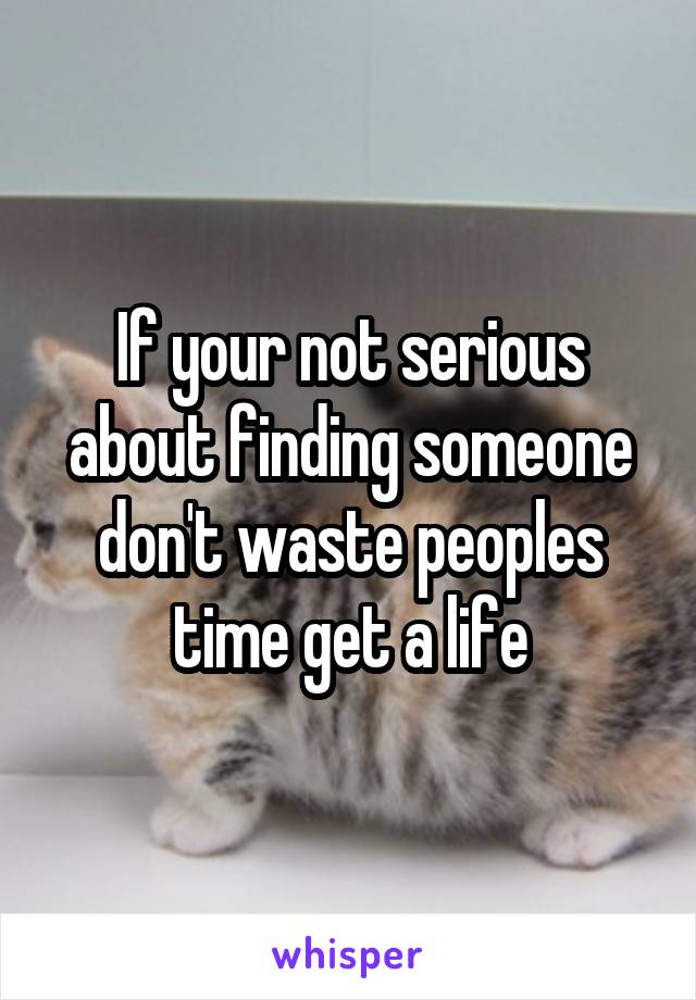 If your not serious about finding someone don't waste peoples time get a life