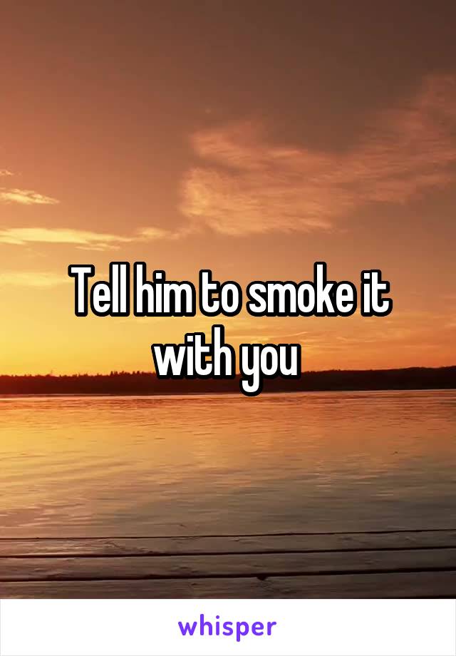 Tell him to smoke it with you 