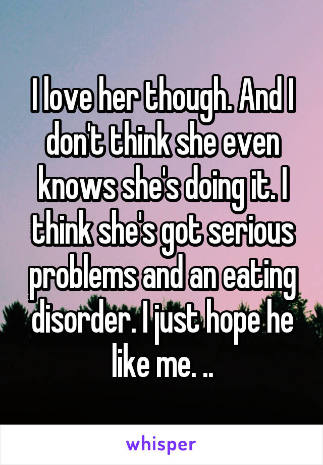 I love her though. And I don't think she even knows she's doing it. I think she's got serious problems and an eating disorder. I just hope he like me. ..