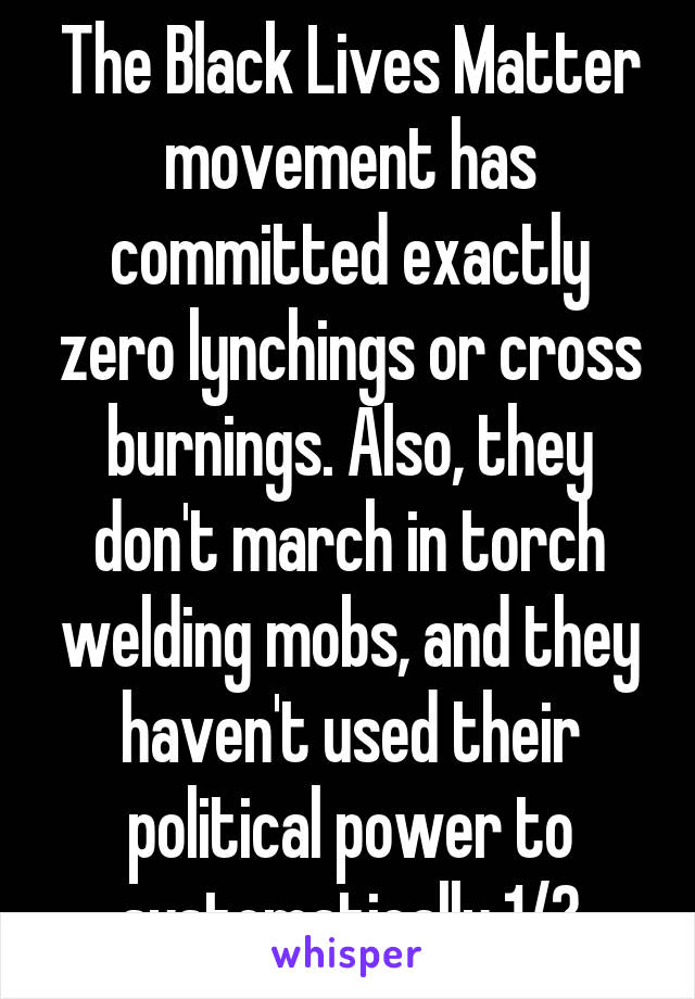 The Black Lives Matter movement has committed exactly zero lynchings or cross burnings. Also, they don't march in torch welding mobs, and they haven't used their political power to systematically 1/?